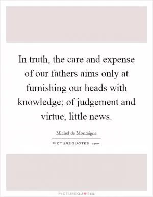 In truth, the care and expense of our fathers aims only at furnishing our heads with knowledge; of judgement and virtue, little news Picture Quote #1