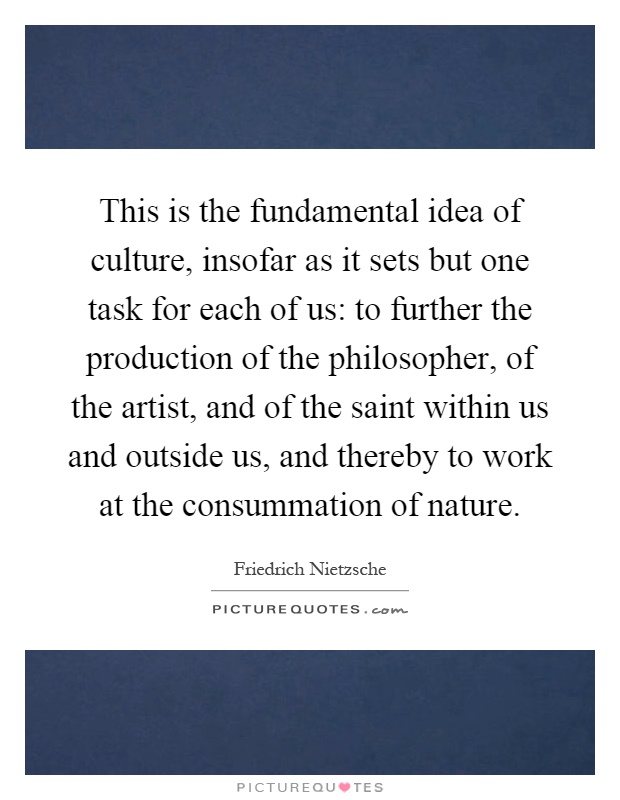 This is the fundamental idea of culture, insofar as it sets but one task for each of us: to further the production of the philosopher, of the artist, and of the saint within us and outside us, and thereby to work at the consummation of nature Picture Quote #1