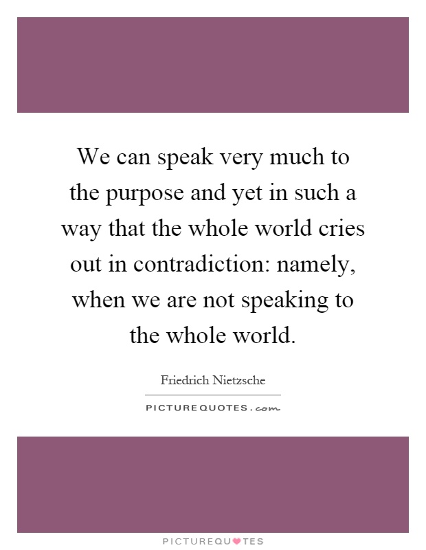 We can speak very much to the purpose and yet in such a way that the whole world cries out in contradiction: namely, when we are not speaking to the whole world Picture Quote #1