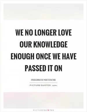 We no longer love our knowledge enough once we have passed it on Picture Quote #1