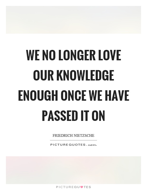 We no longer love our knowledge enough once we have passed it on Picture Quote #1