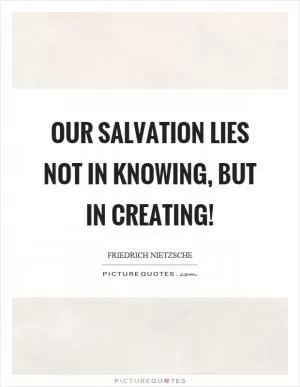 Our salvation lies not in knowing, but in creating! Picture Quote #1