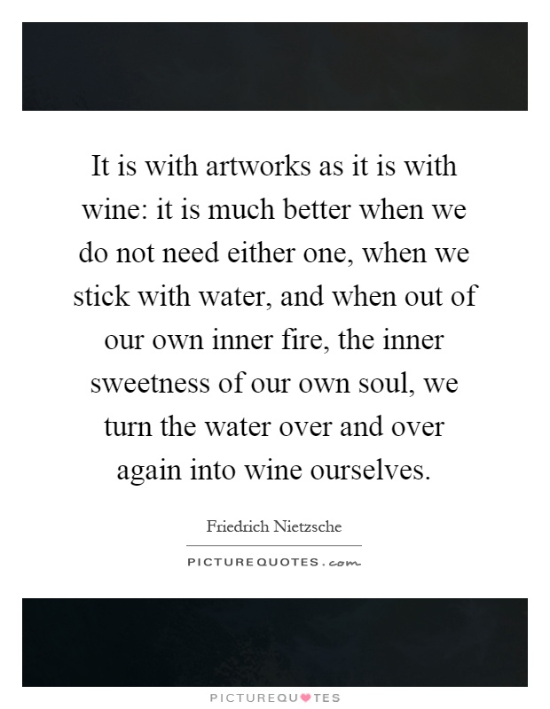 It is with artworks as it is with wine: it is much better when we do not need either one, when we stick with water, and when out of our own inner fire, the inner sweetness of our own soul, we turn the water over and over again into wine ourselves Picture Quote #1