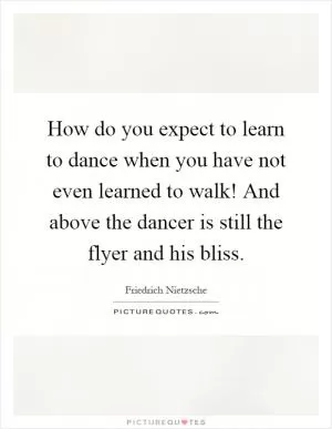 How do you expect to learn to dance when you have not even learned to walk! And above the dancer is still the flyer and his bliss Picture Quote #1