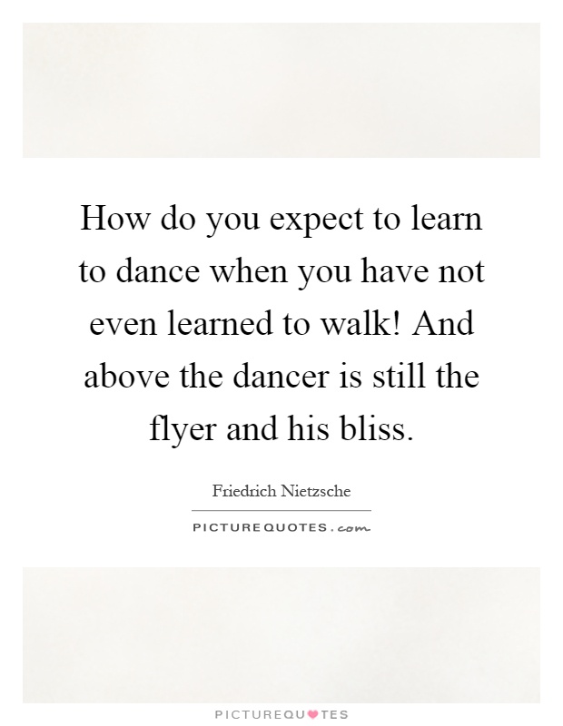 How do you expect to learn to dance when you have not even learned to walk! And above the dancer is still the flyer and his bliss Picture Quote #1