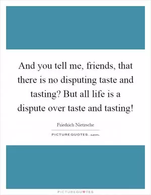 And you tell me, friends, that there is no disputing taste and tasting? But all life is a dispute over taste and tasting! Picture Quote #1