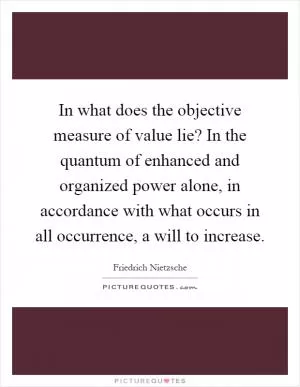 In what does the objective measure of value lie? In the quantum of enhanced and organized power alone, in accordance with what occurs in all occurrence, a will to increase Picture Quote #1