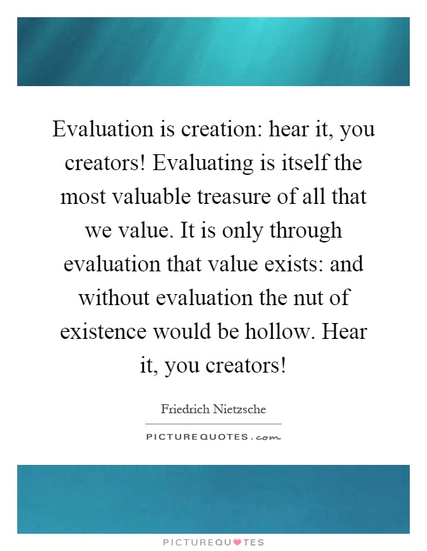Evaluation is creation: hear it, you creators! Evaluating is itself the most valuable treasure of all that we value. It is only through evaluation that value exists: and without evaluation the nut of existence would be hollow. Hear it, you creators! Picture Quote #1