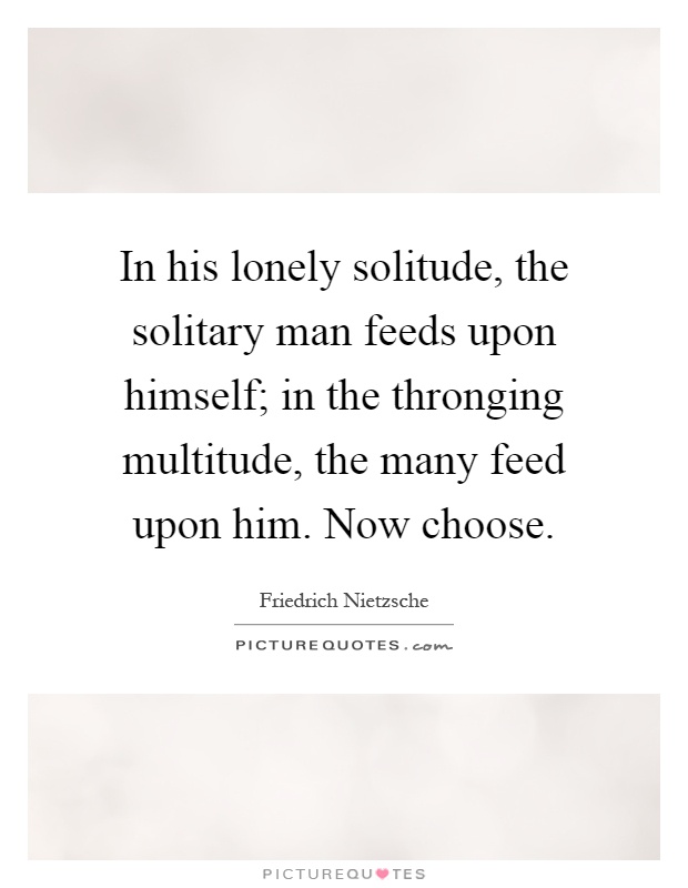 In his lonely solitude, the solitary man feeds upon himself; in the thronging multitude, the many feed upon him. Now choose Picture Quote #1