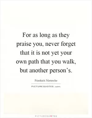 For as long as they praise you, never forget that it is not yet your own path that you walk, but another person’s Picture Quote #1