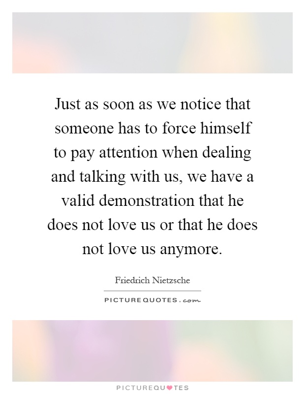Just as soon as we notice that someone has to force himself to pay attention when dealing and talking with us, we have a valid demonstration that he does not love us or that he does not love us anymore Picture Quote #1