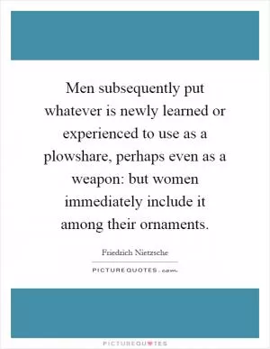 Men subsequently put whatever is newly learned or experienced to use as a plowshare, perhaps even as a weapon: but women immediately include it among their ornaments Picture Quote #1