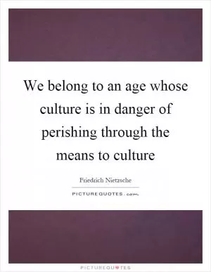 We belong to an age whose culture is in danger of perishing through the means to culture Picture Quote #1