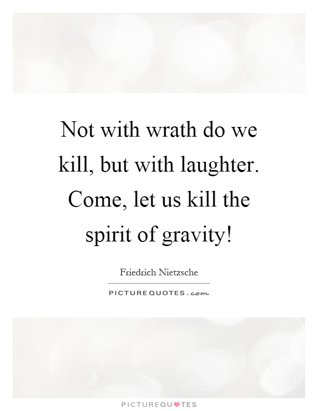 Not with wrath do we kill, but with laughter. Come, let us kill the spirit of gravity! Picture Quote #1