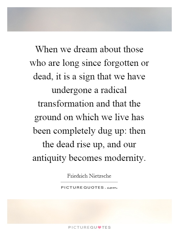When we dream about those who are long since forgotten or dead, it is a sign that we have undergone a radical transformation and that the ground on which we live has been completely dug up: then the dead rise up, and our antiquity becomes modernity Picture Quote #1