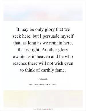 It may be only glory that we seek here, but I persuade myself that, as long as we remain here, that is right. Another glory awaits us in heaven and he who reaches there will not wish even to think of earthly fame Picture Quote #1