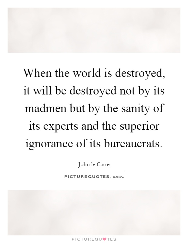 When the world is destroyed, it will be destroyed not by its madmen but by the sanity of its experts and the superior ignorance of its bureaucrats Picture Quote #1