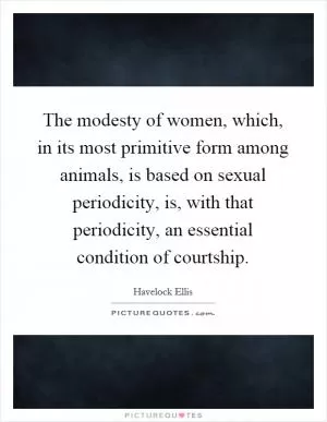 The modesty of women, which, in its most primitive form among animals, is based on sexual periodicity, is, with that periodicity, an essential condition of courtship Picture Quote #1