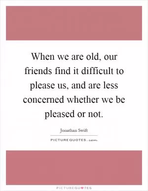 When we are old, our friends find it difficult to please us, and are less concerned whether we be pleased or not Picture Quote #1