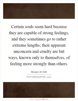 Certain souls seem hard because they are capable of strong feelings, and they sometimes go to rather extreme lengths; their apparent unconcern and cruelty are but ways, known only to themselves, of feeling more strongly than others Picture Quote #1