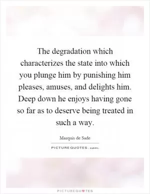The degradation which characterizes the state into which you plunge him by punishing him pleases, amuses, and delights him. Deep down he enjoys having gone so far as to deserve being treated in such a way Picture Quote #1