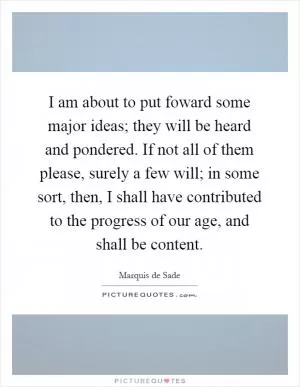 I am about to put foward some major ideas; they will be heard and pondered. If not all of them please, surely a few will; in some sort, then, I shall have contributed to the progress of our age, and shall be content Picture Quote #1