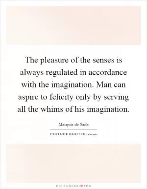 The pleasure of the senses is always regulated in accordance with the imagination. Man can aspire to felicity only by serving all the whims of his imagination Picture Quote #1