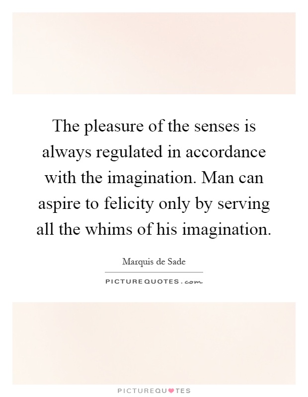 The pleasure of the senses is always regulated in accordance with the imagination. Man can aspire to felicity only by serving all the whims of his imagination Picture Quote #1