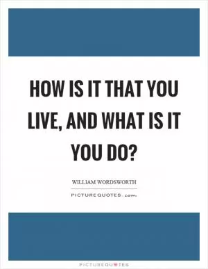 How is it that you live, and what is it you do? Picture Quote #1