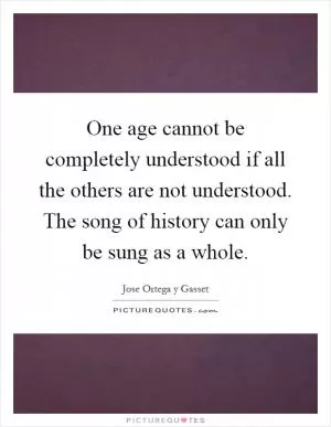 One age cannot be completely understood if all the others are not understood. The song of history can only be sung as a whole Picture Quote #1