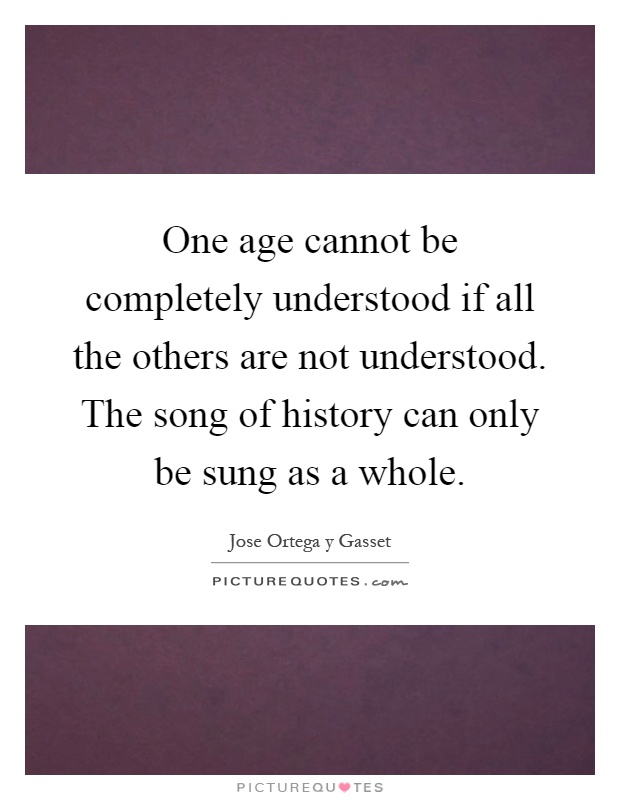 One age cannot be completely understood if all the others are not understood. The song of history can only be sung as a whole Picture Quote #1