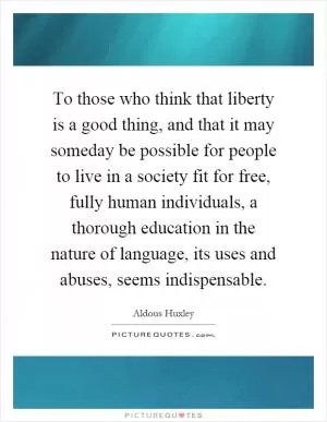 To those who think that liberty is a good thing, and that it may someday be possible for people to live in a society fit for free, fully human individuals, a thorough education in the nature of language, its uses and abuses, seems indispensable Picture Quote #1