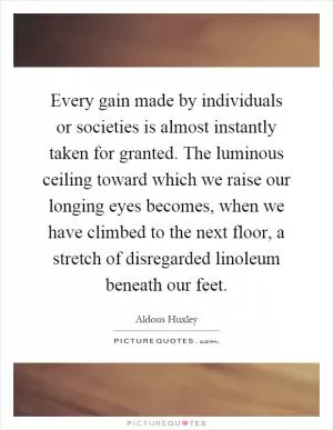 Every gain made by individuals or societies is almost instantly taken for granted. The luminous ceiling toward which we raise our longing eyes becomes, when we have climbed to the next floor, a stretch of disregarded linoleum beneath our feet Picture Quote #1