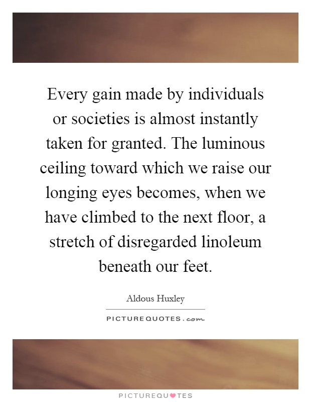 Every gain made by individuals or societies is almost instantly taken for granted. The luminous ceiling toward which we raise our longing eyes becomes, when we have climbed to the next floor, a stretch of disregarded linoleum beneath our feet Picture Quote #1