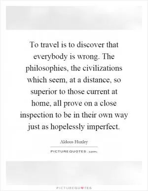 To travel is to discover that everybody is wrong. The philosophies, the civilizations which seem, at a distance, so superior to those current at home, all prove on a close inspection to be in their own way just as hopelessly imperfect Picture Quote #1