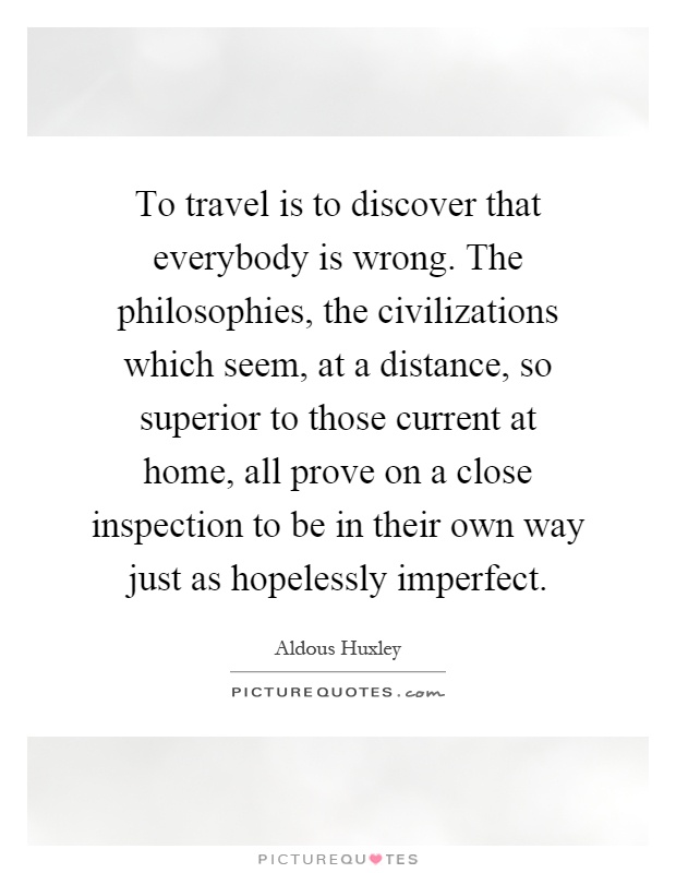 To travel is to discover that everybody is wrong. The philosophies, the civilizations which seem, at a distance, so superior to those current at home, all prove on a close inspection to be in their own way just as hopelessly imperfect Picture Quote #1