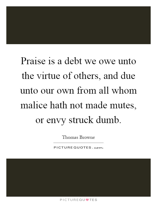 Praise is a debt we owe unto the virtue of others, and due unto our own from all whom malice hath not made mutes, or envy struck dumb Picture Quote #1