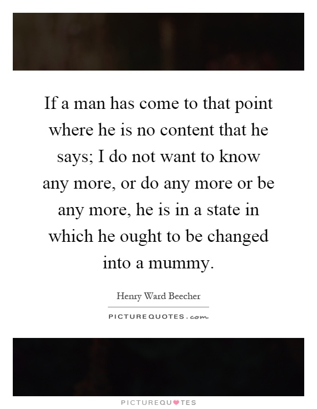 If a man has come to that point where he is no content that he says; I do not want to know any more, or do any more or be any more, he is in a state in which he ought to be changed into a mummy Picture Quote #1