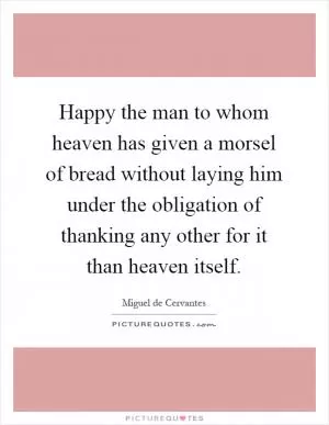 Happy the man to whom heaven has given a morsel of bread without laying him under the obligation of thanking any other for it than heaven itself Picture Quote #1