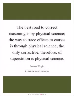 The best road to correct reasoning is by physical science; the way to trace effects to causes is through physical science; the only corrective, therefore, of superstition is physical science Picture Quote #1