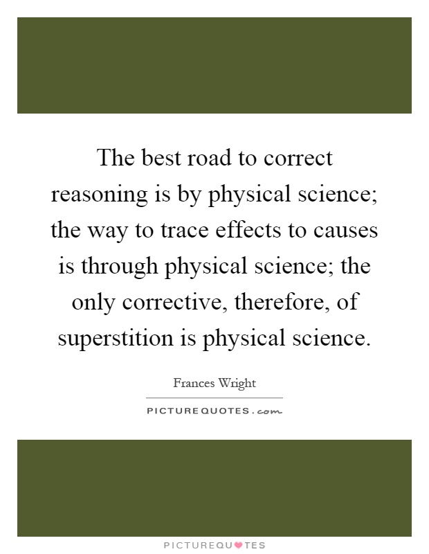 The best road to correct reasoning is by physical science; the way to trace effects to causes is through physical science; the only corrective, therefore, of superstition is physical science Picture Quote #1