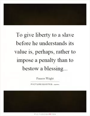 To give liberty to a slave before he understands its value is, perhaps, rather to impose a penalty than to bestow a blessing Picture Quote #1