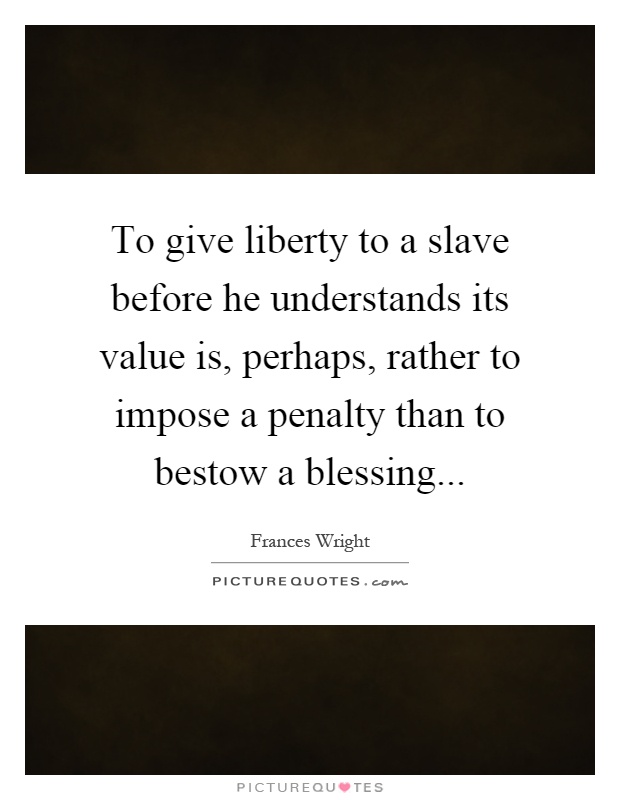 To give liberty to a slave before he understands its value is, perhaps, rather to impose a penalty than to bestow a blessing Picture Quote #1