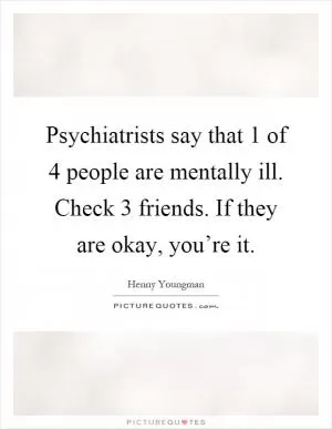 Psychiatrists say that 1 of 4 people are mentally ill. Check 3 friends. If they are okay, you’re it Picture Quote #1