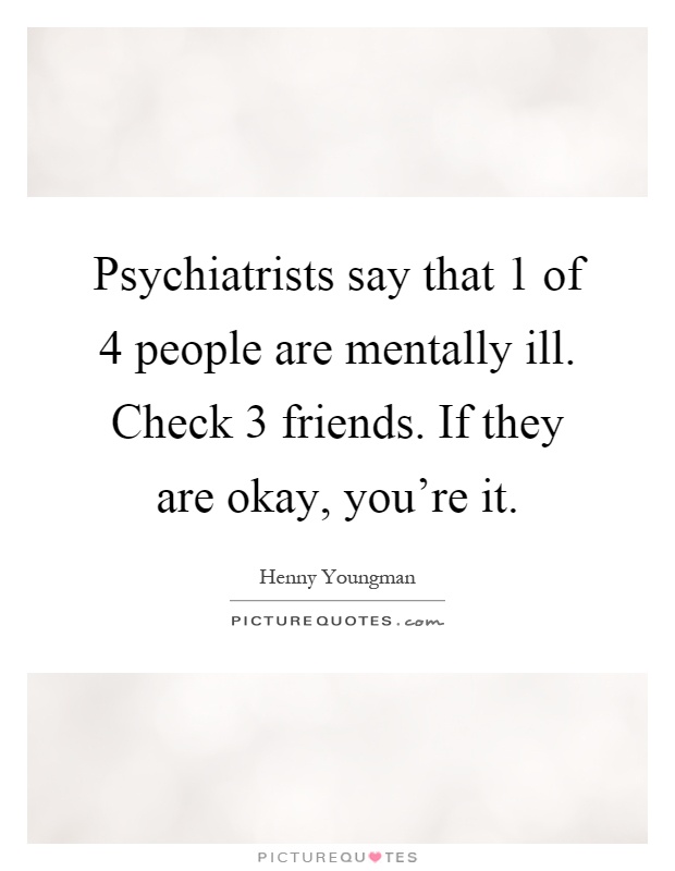 Psychiatrists say that 1 of 4 people are mentally ill. Check 3 friends. If they are okay, you're it Picture Quote #1