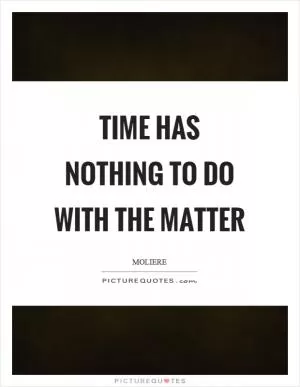 Time has nothing to do with the matter Picture Quote #1