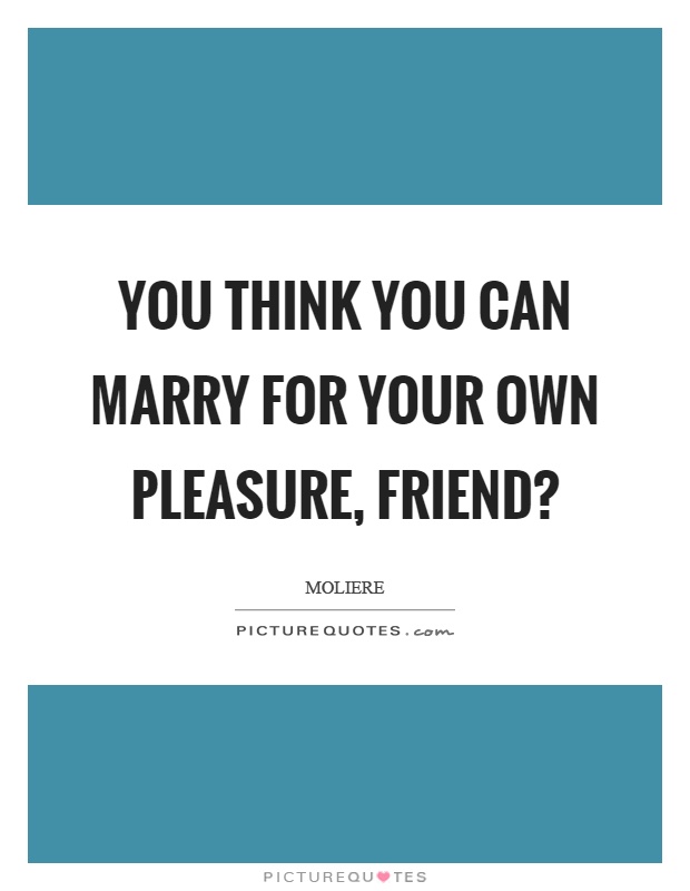 You think you can marry for your own pleasure, friend? Picture Quote #1