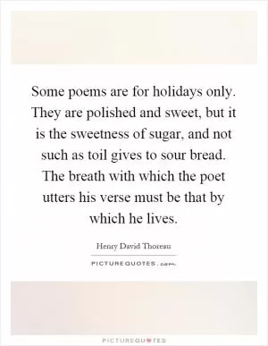 Some poems are for holidays only. They are polished and sweet, but it is the sweetness of sugar, and not such as toil gives to sour bread. The breath with which the poet utters his verse must be that by which he lives Picture Quote #1