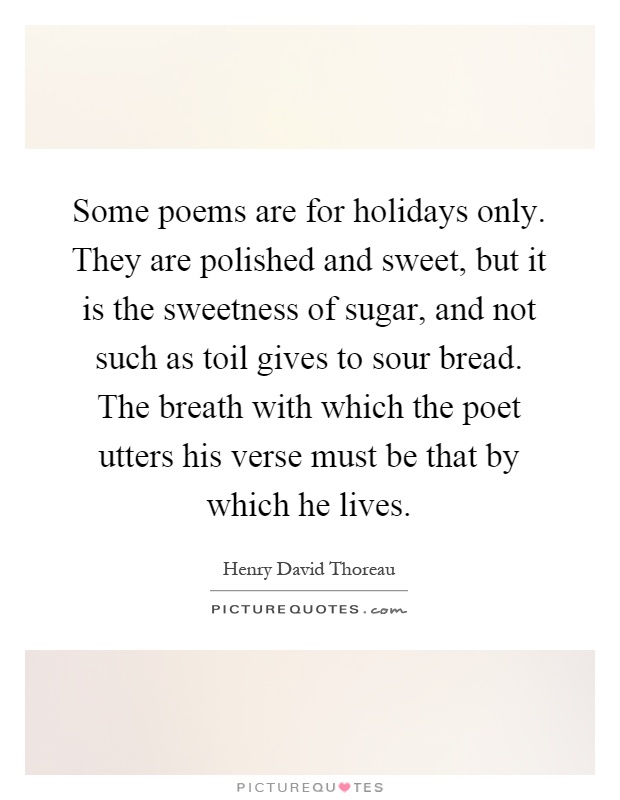 Some poems are for holidays only. They are polished and sweet, but it is the sweetness of sugar, and not such as toil gives to sour bread. The breath with which the poet utters his verse must be that by which he lives Picture Quote #1