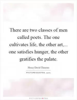 There are two classes of men called poets. The one cultivates life, the other art,... one satisfies hunger, the other gratifies the palate Picture Quote #1